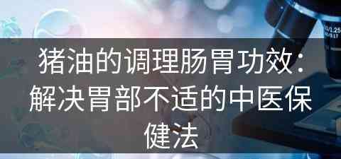 猪油的调理肠胃功效：解决胃部不适的中医保健法